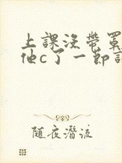 上课没带罩子让他c了一节课