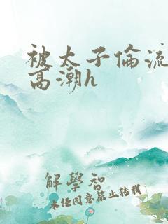 被太子伦流澡到高潮h