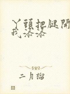 丫头把腿开大让我添添