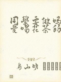 同学要做吗po爱喝花茶的小酥肉