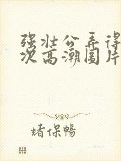 强壮公弄得我次次高潮图片