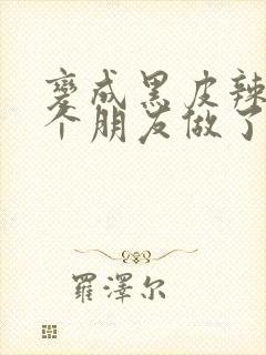 变成黑皮辣妹后个朋友做了无删