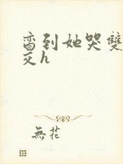 脔到她哭双根宫交h