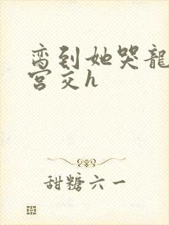 脔到她哭龙双根宫交h