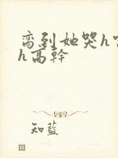 脔到她哭h宫交h高干