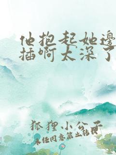 他抱起她边走边插啊太深了