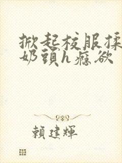 掀起校服揉她的奶头h瘾欲