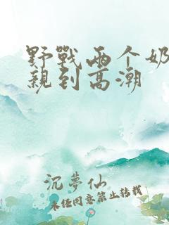 野战两个奶头被亲到高潮