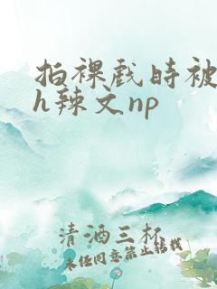 拍裸戏时被c了h辣文np