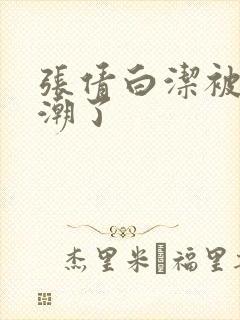 张倩白洁被弄高潮了