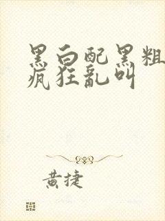 黑白配黑粗硬大疯狂乱叫