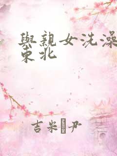 与亲女洗澡伦了东北