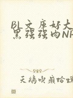 BL文库好大粗黑强强肉NP