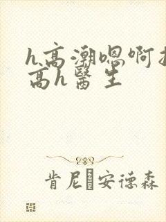 h高潮嗯啊抽搐高h医生