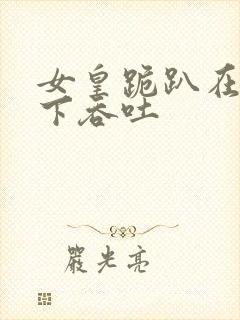 女皇跪趴在龙椅下吞吐