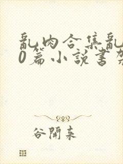 乱肉合集乱500篇小说书架下载TXT