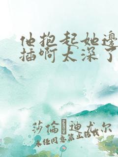 他抱起她边走边插啊太深了