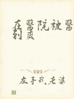 在医院被医生强到爽