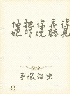 他把你弄得挺狠吧昨晚听见你在哭