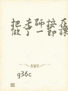 把老师按在地下做了一节课