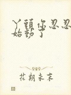 丫头你忍忍我开始动了