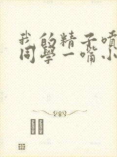 我的精子喷了女同学一嘴小说