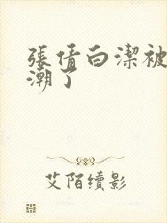 张倩白洁被弄高潮了