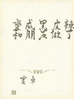 变成黑皮辣妹后和朋友做了无增删翻译