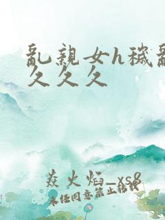 乱亲女h秽乱长久久久