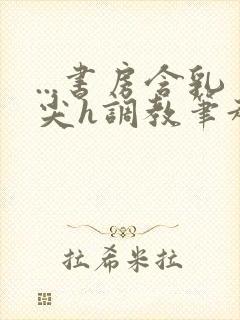 ...书房含乳尖h调教笔趣阁