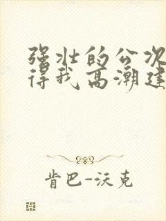 强壮的公次次弄得我高潮建国