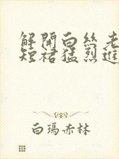 解开白丝老师的短裙猛烈进入