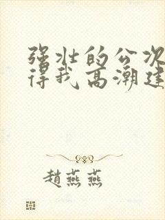 强壮的公次次弄得我高潮建国