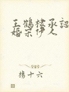 王鹤棣承认已订婚宋伊人