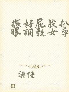 撅好屁股扒开腚眼调教女尊男卑