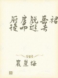 厨房脱岳裙子在后面进去