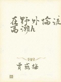 在野外伦流澡到高潮h