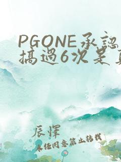 PGONE承认搞过6次是真的吗
