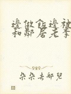 边做饭边被躁我和邻居老李小芳