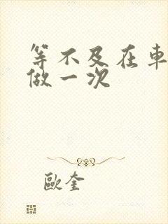 等不及在车里先做一次