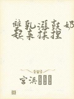 双乳涨鼓奶头翘起来揉捏