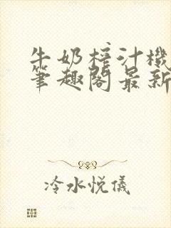 牛奶榨汁机po笔趣阁最新更新内容