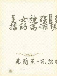 美女被强奷到抽搐的高潮视频喷奶水小说