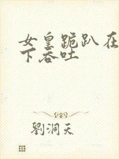 女皇跪趴在龙椅下吞吐