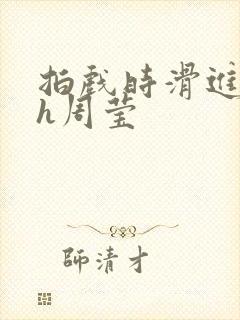 拍戏时滑进去了h周莹