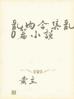 乱肉合集乱500篇小说