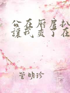 公在厨房扒开腿让我爽了在线观看