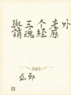 与三个老外三p销魂经历