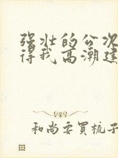 强壮的公次次弄得我高潮建国