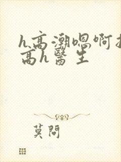 h高潮嗯啊抽搐高h医生